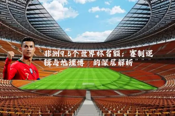 非洲9.5个世界杯名额:赛制逻辑与地理博弈的深层解析